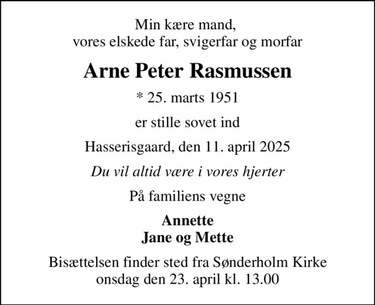 Min kære mand,  vores elskede far, svigerfar og morfar
Arne Peter Rasmussen
* 25. marts 1951
er stille sovet ind
Hasserisgaard, den 11. april 2025
Du vil altid være i vores hjerter
På familiens vegne
Annette Jane og Mette
Bisættelsen finder sted fra Sønderholm Kirke  onsdag den 23. april kl. 13.00