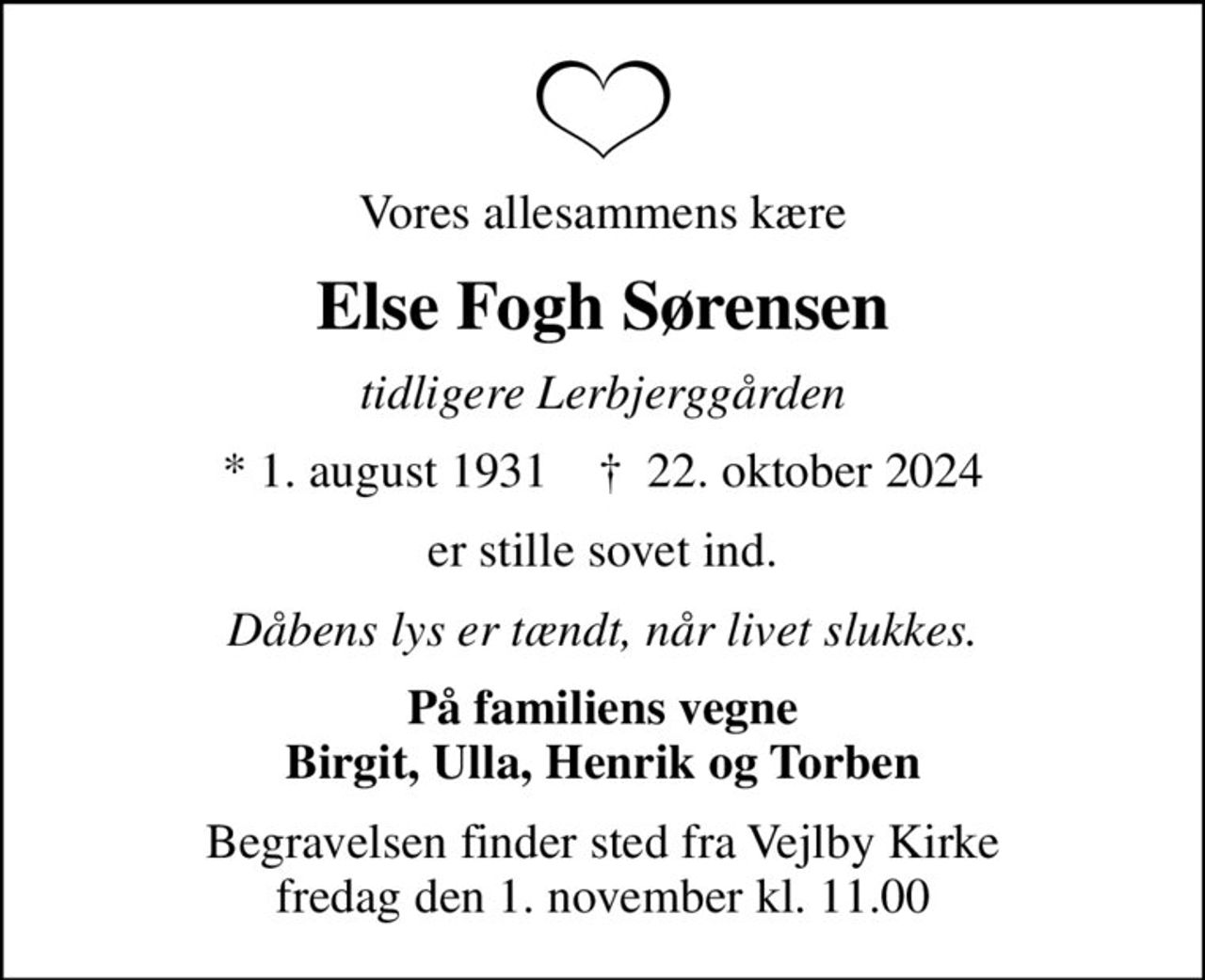 Vores allesammens kære
Else Fogh Sørensen
tidligere Lerbjerggården
* 1. august 1931    ✝ 22. oktober 2024
er stille sovet ind.
Dåbens lys er tændt, når livet slukkes.
På familiens vegne Birgit, Ulla, Henrik og Torben
Begravelsen finder sted fra Vejlby Kirke  fredag den 1. november kl. 11.00