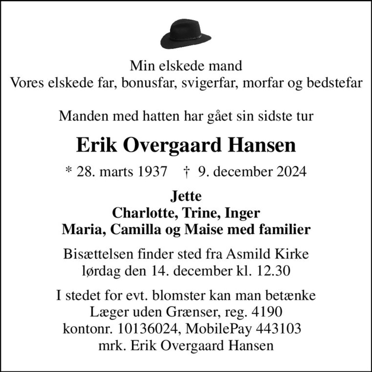 Min elskede mand Vores elskede far, bonusfar, svigerfar, morfar og bedstefar  Manden med hatten har gået sin sidste tur
Erik Overgaard Hansen
* 28. marts 1937    ✝ 9. december 2024
Jette Charlotte, Trine, Inger Maria, Camilla og Maise med familier
Bisættelsen finder sted fra Asmild Kirke  lørdag den 14. december kl. 12.30 
I stedet for evt. blomster kan man betænke
					Læger uden Grænser reg.4190kontonr.10136024mrk. Erik Overgaard
					Hansen