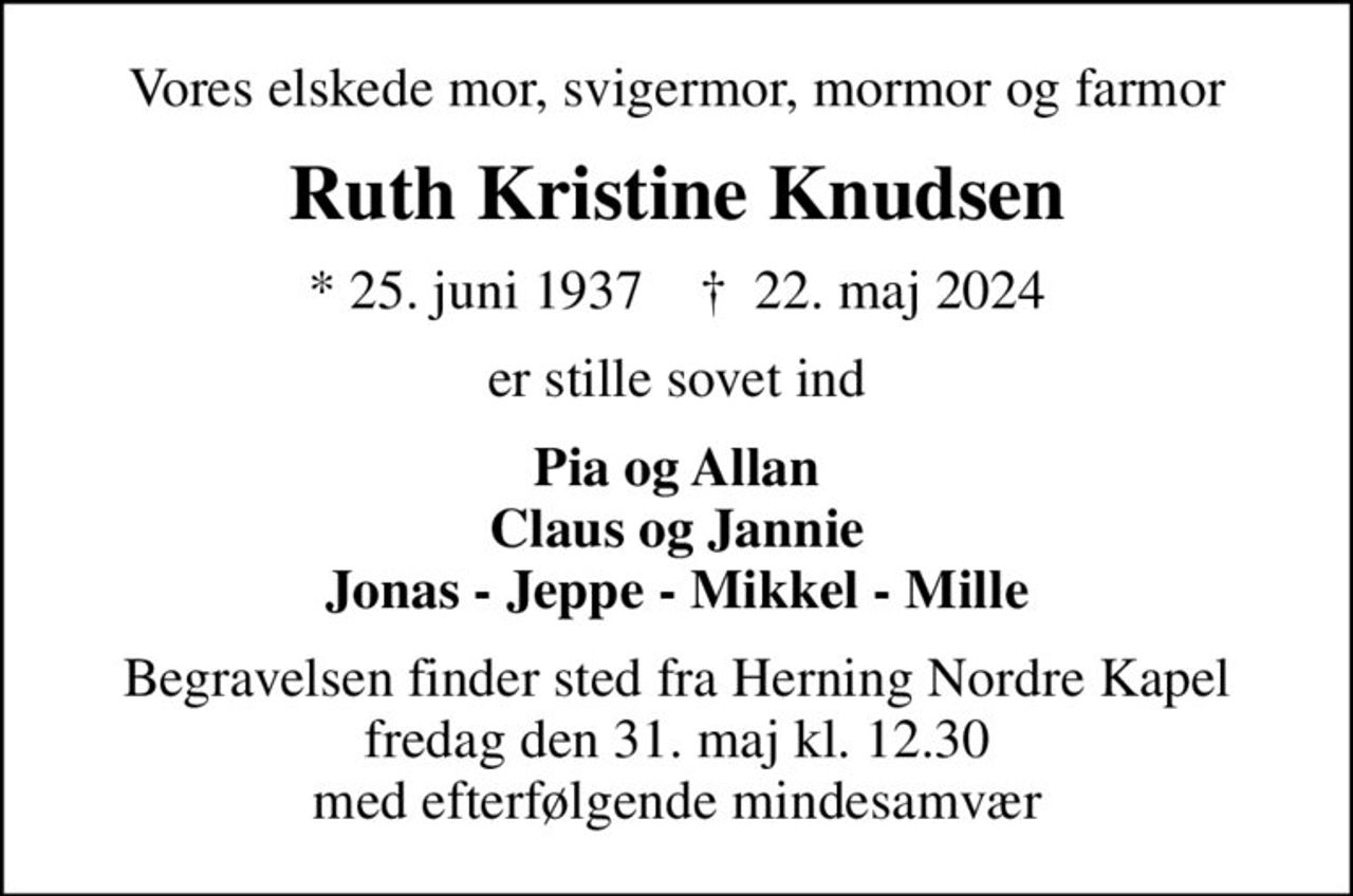 Vores elskede mor, svigermor, mormor og farmor
Ruth Kristine Knudsen
* 25. juni 1937    ✝ 22. maj 2024
er stille sovet ind
Pia og Allan Claus og Jannie Jonas - Jeppe - Mikkel - Mille
Begravelsen finder sted fra Herning Nordre Kapel  fredag den 31. maj kl. 12.30  med efterfølgende mindesamvær