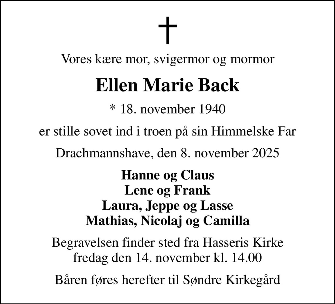 Vores kære mor, svigermor og mormor
Ellen Marie Back
* 18. november 1940
er stille sovet ind i troen på sin Himmelske Far
Drachmannshave, den 8. november 2025
Hanne og Claus Lene og Frank Laura, Jeppe og Lasse Mathias, Nicolaj og Camilla
Begravelsen finder sted fra Hasseris Kirke  fredag den 14. november kl. 14.00 
Båren føres herefter til Søndre Kirkegård