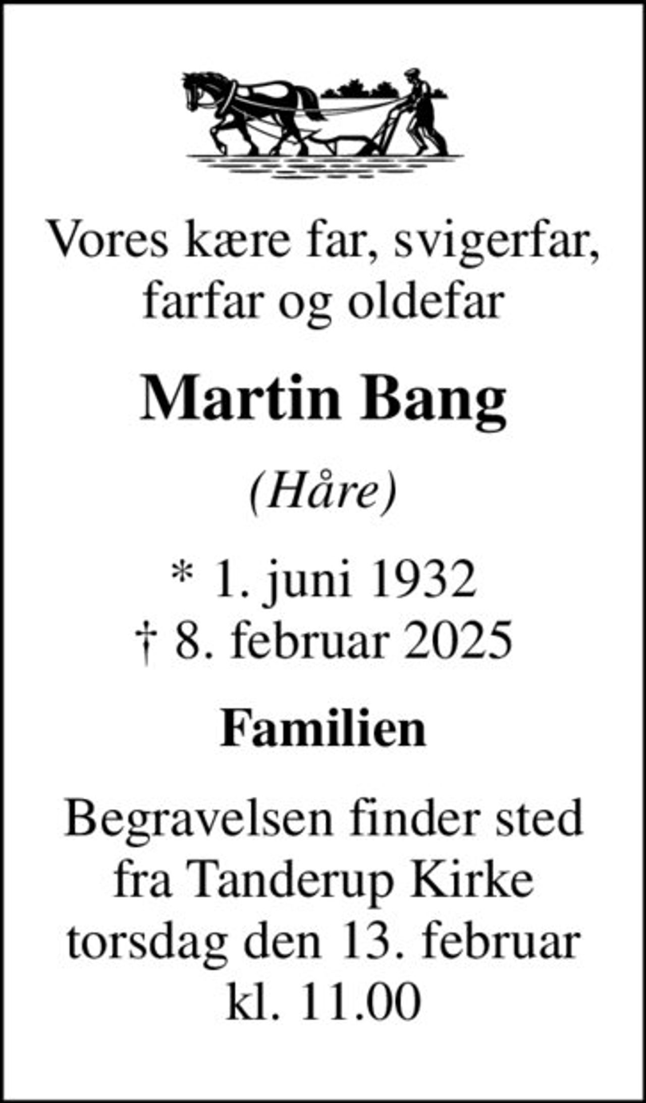 Vores kære far, svigerfar, farfar og oldefar
Martin Bang
(Håre)
* 1. juni 1932
						✝ 8. februar 2025
Familien
Begravelsen finder sted fra Tanderup Kirke torsdag den 13. februar kl. 11.00