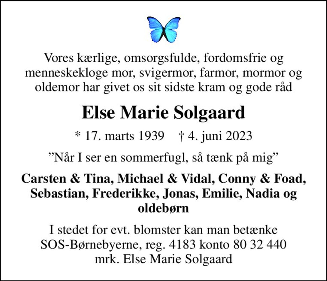 Vores kærlige, omsorgsfulde, fordomsfrie og menneskekloge mor, svigermor, farmor, mormor og oldemor har givet os sit sidste kram og gode råd
Else Marie Solgaard
* 17. marts 1939    ✝ 4. juni 2023
Når I ser en sommerfugl, så tænk på mig
Carsten & Tina, Michael & Vidal, Conny & Foad, Sebastian, Frederikke, Jonas, Emilie, Nadia og oldebørn
I stedet for evt. blomster kan man betænke
					SOS-Børnebyerne reg.4183konto8032440mrk. Else Marie
					Solgaard