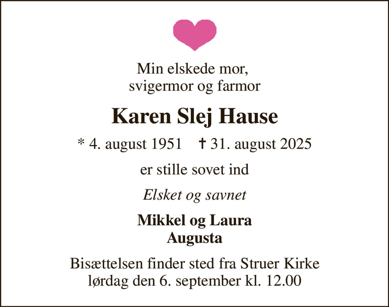 Min elskede mor,  svigermor og farmor
Karen Slej Hause
* 4. august 1951    ✝ 31. august 2025
er stille sovet ind
Elsket og savnet
Mikkel og Laura Augusta
Bisættelsen finder sted fra Struer Kirke  lørdag den 6. september kl. 12.00