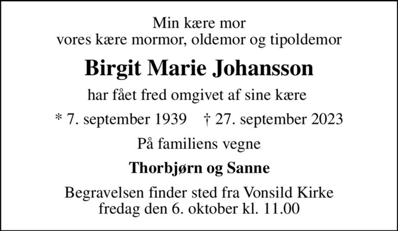 Min kære mor vores kære mormor, oldemor og tipoldemor
Birgit Marie Johansson
har fået fred omgivet af sine kære 
* 7. september 1939    ✝ 27. september 2023
På familiens vegne
Thorbjørn og Sanne
Begravelsen finder sted fra Vonsild Kirke  fredag den 6. oktober kl. 11.00