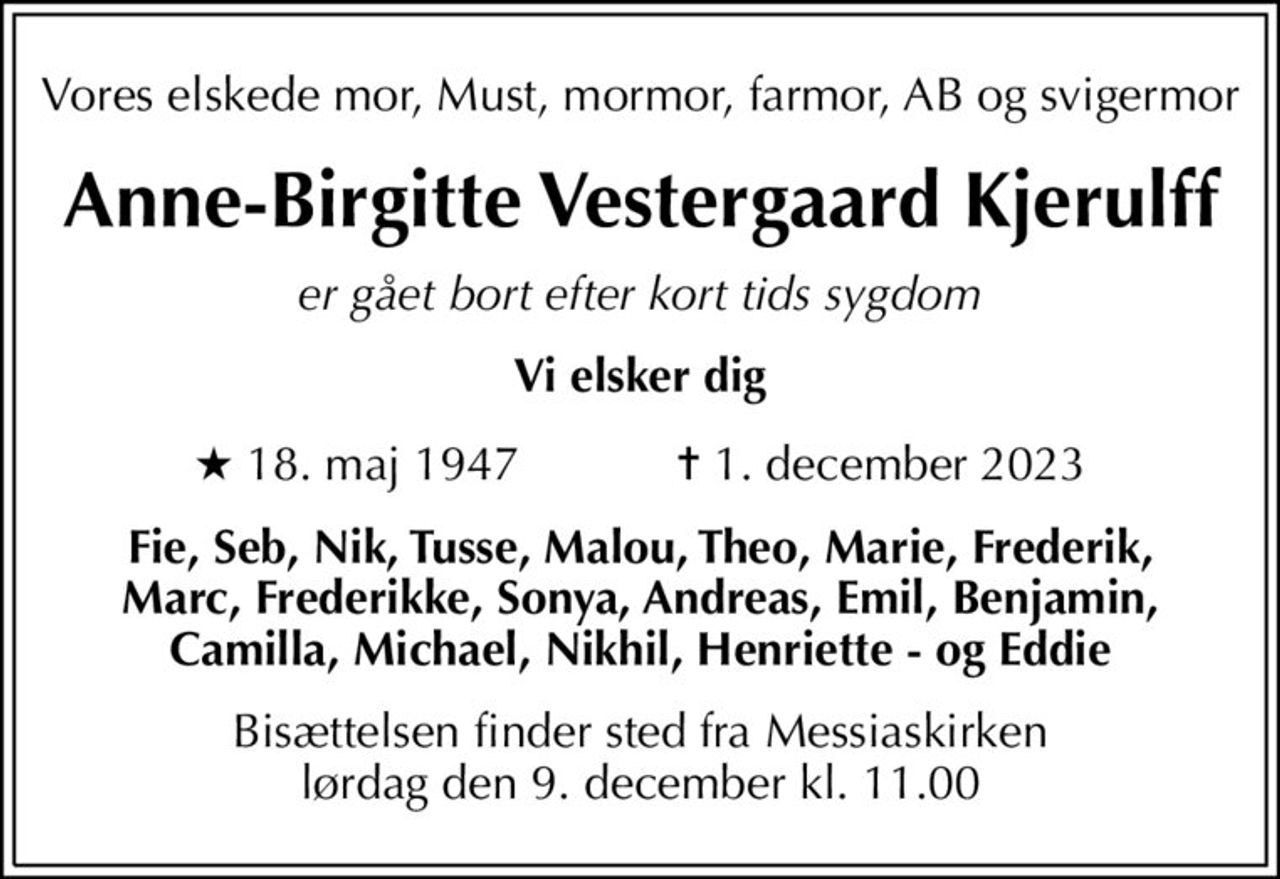 Vores elskede mor, Must, mormor, farmor, AB og svigermor
Anne-Birgitte Vestergaard Kjerulff
er gået bort efter kort tids sygdom
Vi elsker dig
* 18. maj 1947            ✝ 1. december 2023
Fie, Seb, Nik, Tusse, Malou, Theo, Marie, Frederik, Marc, Frederikke, Sonya, Andreas, Emil, Benjamin, Camilla, Michael, Nikhil, Henriette - og Eddie
Bisættelsen finder sted fra Messiaskirken  lørdag den 9. december kl. 11.00