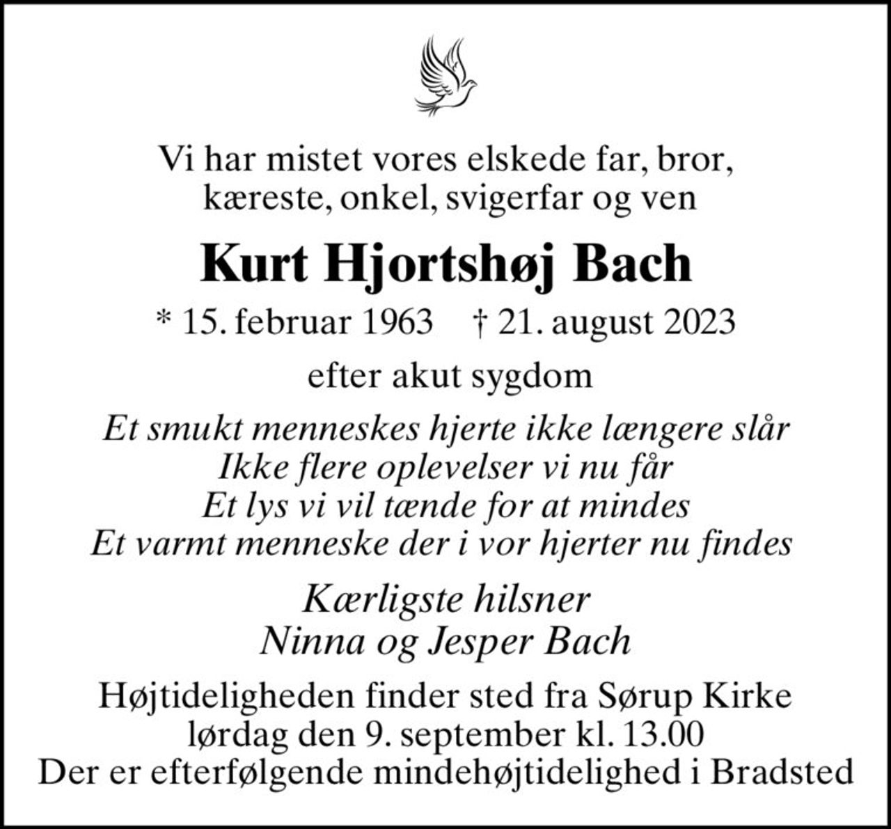 Vi har mistet vores elskede far, bror,  kæreste, onkel, svigerfar og ven
Kurt Hjortshøj Bach
* 15. februar 1963    ✝ 21. august 2023
 efter akut sygdom
Et smukt menneskes hjerte ikke længere slår Ikke flere oplevelser vi nu får Et lys vi vil tænde for at mindes Et varmt menneske der i vor hjerter nu findes 
Kærligste hilsner Ninna og Jesper Bach
Højtideligheden finder sted fra Sørup Kirke  lørdag den 9. september kl. 13.00  Der er efterfølgende mindehøjtidelighed i Bradsted
