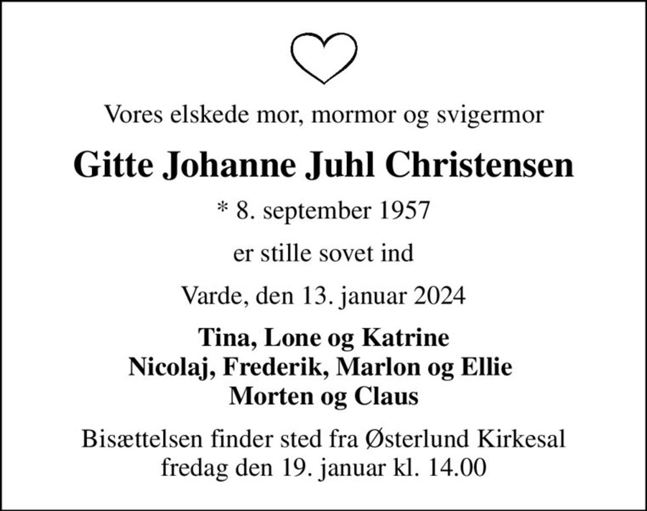 Vores elskede mor, mormor og svigermor
Gitte Johanne Juhl Christensen
* 8. september 1957
er stille sovet ind
Varde, den 13. januar 2024
Tina, Lone og Katrine Nicolaj, Frederik, Marlon og Ellie  Morten og Claus
Bisættelsen finder sted fra Østerlund Kirkesal  fredag den 19. januar kl. 14.00