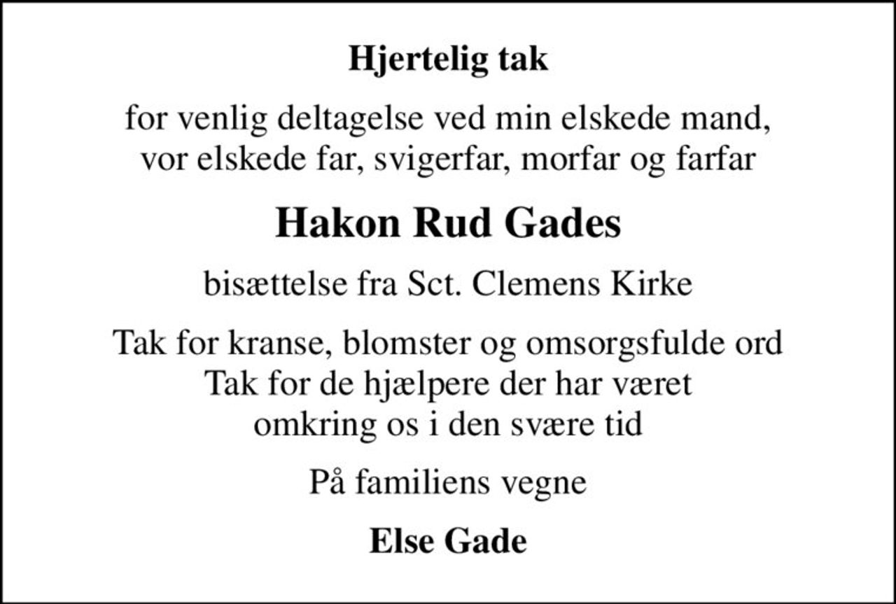 Hjertelig tak
for venlig deltagelse ved min elskede mand, vor elskede far, svigerfar, morfar og farfar
Hakon Rud Gades
bisættelse fra Sct. Clemens Kirke
Tak for kranse, blomster og omsorgsfulde ord Tak for de hjælpere der har været omkring os i den svære tid
På familiens vegne
Else Gade