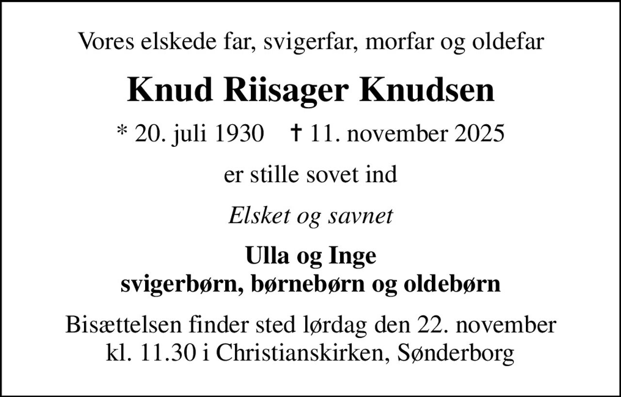 Vores elskede far, svigerfar, morfar og oldefar
Knud Riisager Knudsen
* 20. juli 1930    ✝ 11. november 2025
er stille sovet ind
Elsket og savnet
Ulla og Inge svigerbørn, børnebørn og oldebørn
Bisættelsen finder sted lørdag den 22. november kl. 11.30 i Christianskirken, Sønderborg