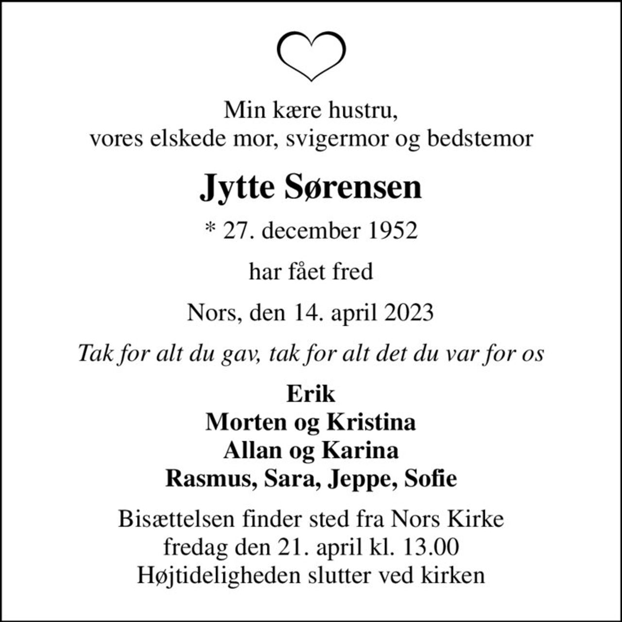 Min kære hustru, vores elskede mor, svigermor og bedstemor
Jytte Sørensen
* 27. december 1952
har fået fred
Nors, den 14. april 2023
Tak for alt du gav, tak for alt det du var for os
Erik Morten og Kristina Allan og Karina Rasmus, Sara, Jeppe, Sofie
Bisættelsen finder sted fra Nors Kirke  fredag den 21. april kl. 13.00  Højtideligheden slutter ved kirken