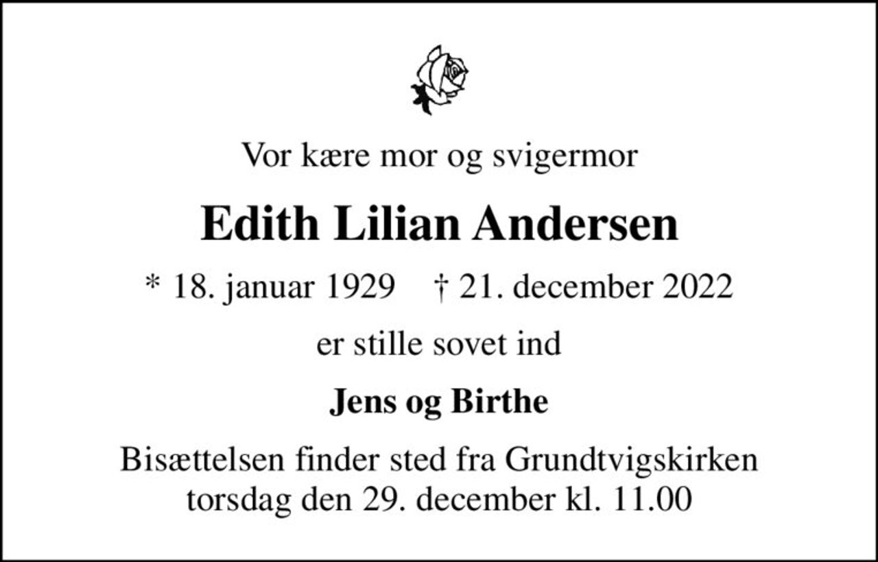 Vor kære mor og svigermor
Edith Lilian Andersen
* 18. januar 1929    ✝ 21. december 2022
er stille sovet ind
Jens og Birthe
Bisættelsen finder sted fra Grundtvigskirken  torsdag den 29. december kl. 11.00