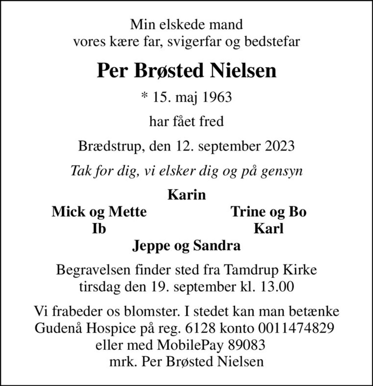 Min elskede mand vores kære far, svigerfar og bedstefar
Per Brøsted Nielsen
* 15. maj 1963
har fået fred
Brædstrup, den 12. september 2023
Tak for dig, vi elsker dig og på gensyn
Karin
   Mick og Mette
Trine og Bo      
   Ib
Karl      
Begravelsen finder sted fra Tamdrup Kirke  tirsdag den 19. september kl. 13.00 
Vi frabeder os blomster. I stedet kan man betænke Gudenå Hospice på reg. 6128 konto 0011474829  eller med MobilePay 89083    mrk. Per Brøsted Nielsen
I stedet for evt. blomster kan man betænke
					Gudenå Hospice Reg.6128konto0011474829mrk. Per Brøsted
					Nielsen