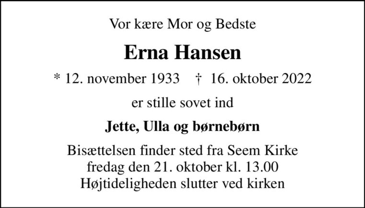 Vor kære Mor og Bedste
Erna Hansen
* 12. november 1933    ✝ 16. oktober 2022
er stille sovet ind
Jette, Ulla og børnebørn
Bisættelsen finder sted fra Seem Kirke  fredag den 21. oktober kl. 13.00  Højtideligheden slutter ved kirken