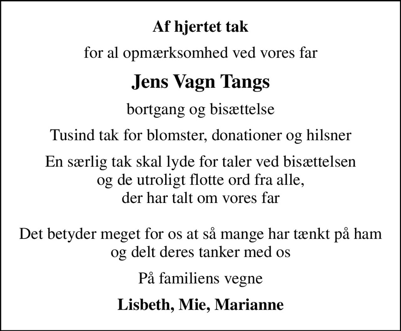 Af hjertet tak
for al opmærksomhed ved vores far
Jens Vagn Tangs
bortgang og bisættelse
Tusind tak for blomster, donationer og hilsner
En særlig tak skal lyde for taler ved bisættelsen og de utroligt flotte ord fra alle, der har talt om vores far  Det betyder meget for os at så mange har tænkt på ham og delt deres tanker med os
På familiens vegne
Lisbeth, Mie, Marianne