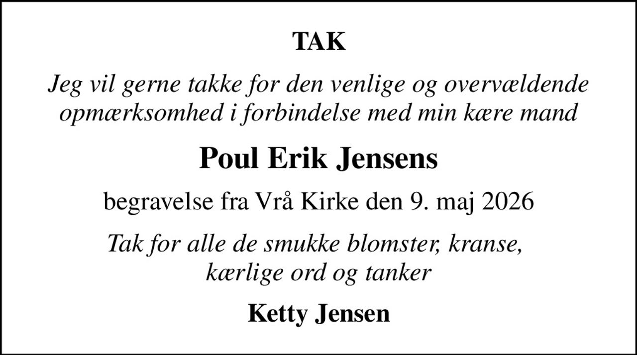 TAK
Jeg vil gerne takke for den venlige og overvældende opmærksomhed i forbindelse med min kære mand
Poul Erik Jensens
begravelse fra Vrå Kirke den 9. maj 2026
Tak for alle de smukke blomster, kranse,  kærlige ord og tanker
Ketty Jensen