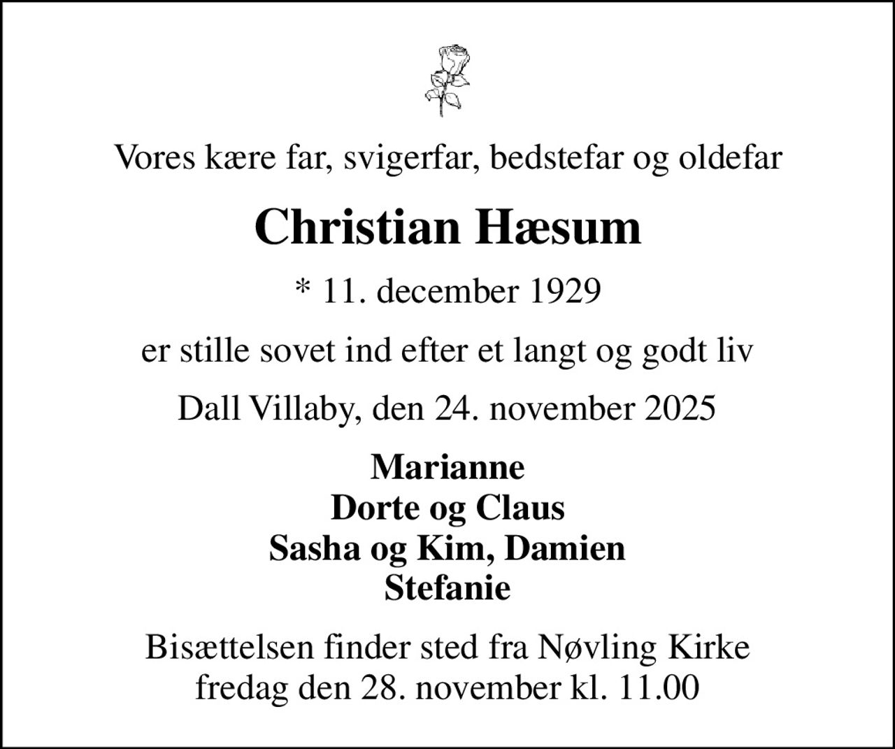 Vores kære far, svigerfar, bedstefar og oldefar
Christian Hæsum
* 11. december 1929
er stille sovet ind efter et langt og godt liv
Dall Villaby, den 24. november 2025
Marianne Dorte og Claus Sasha og Kim, Damien Stefanie
Bisættelsen finder sted fra Nøvling Kirke  fredag den 28. november kl. 11.00