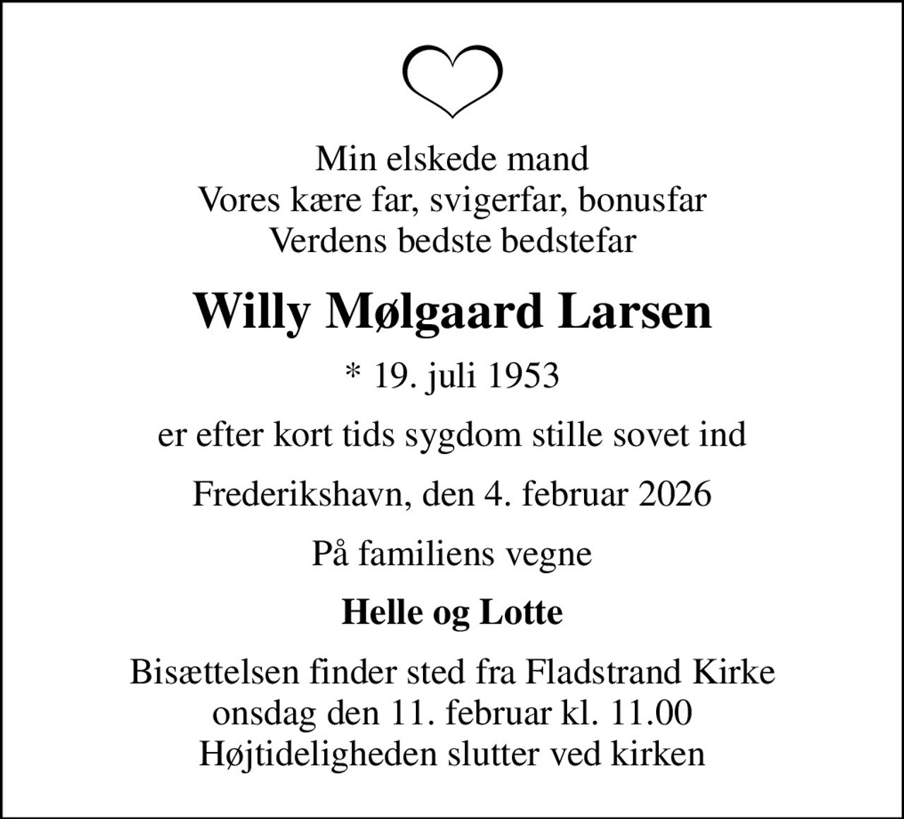 Min elskede mand Vores kære far, svigerfar, bonusfar Verdens bedste bedstefar
Willy Mølgaard Larsen
* 19. juli 1953
er efter kort tids sygdom stille sovet ind
Frederikshavn, den 4. februar 2026
På familiens vegne
Helle og Lotte
Bisættelsen finder sted fra Fladstrand Kirke  onsdag den 11. februar kl. 11.00  Højtideligheden slutter ved kirken