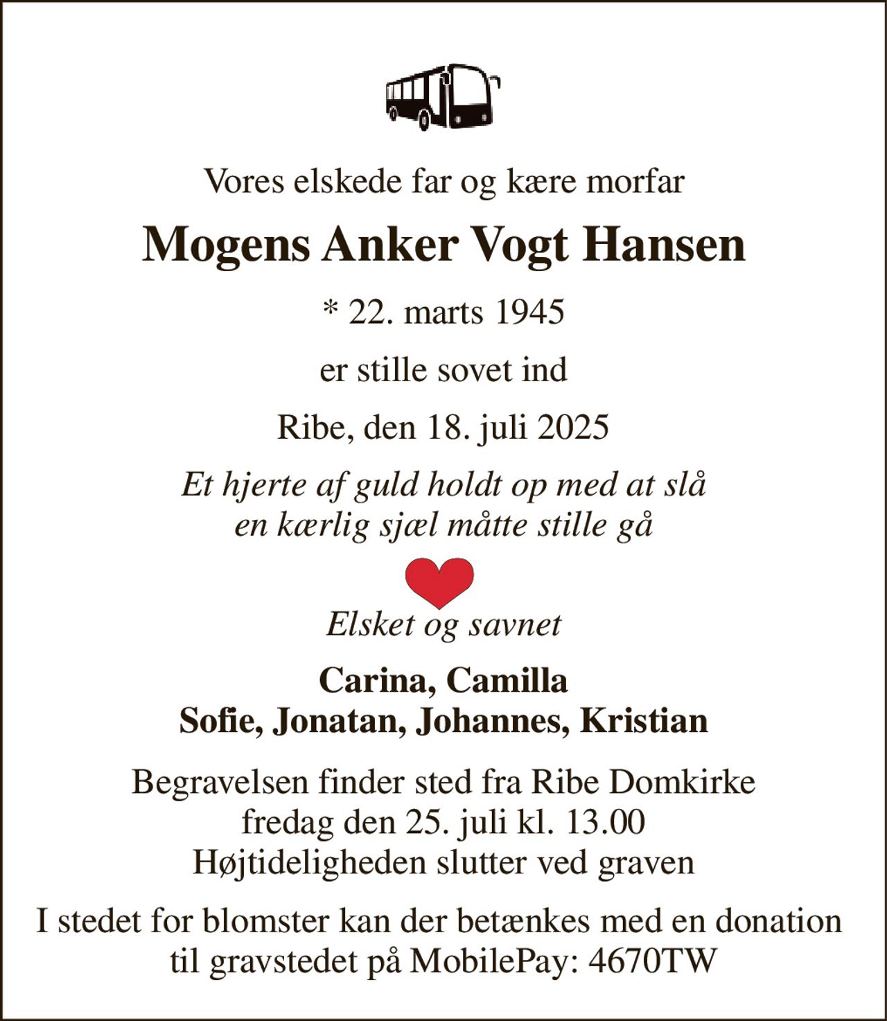 Vores elskede far og kære morfar 
Mogens Anker Vogt Hansen 
*​ 22. marts 1945 
er stille sovet ind 
Ribe, den 18. juli 2025 
Et hjerte af guld holdt op med at slå en kærlig sjæl måtte stille gå  
Elsket og savnet 
Carina, Camilla Sofie, Jonatan, Johannes, Kristian 
Begravelsen​ finder sted fra Ribe Domkirke​ fredag den 25. juli​ kl. 13.00 Højtideligheden slutter ved graven 
I stedet for blomster kan der betænkes med en donation  til gravstedet på MobilePay: 4670TW