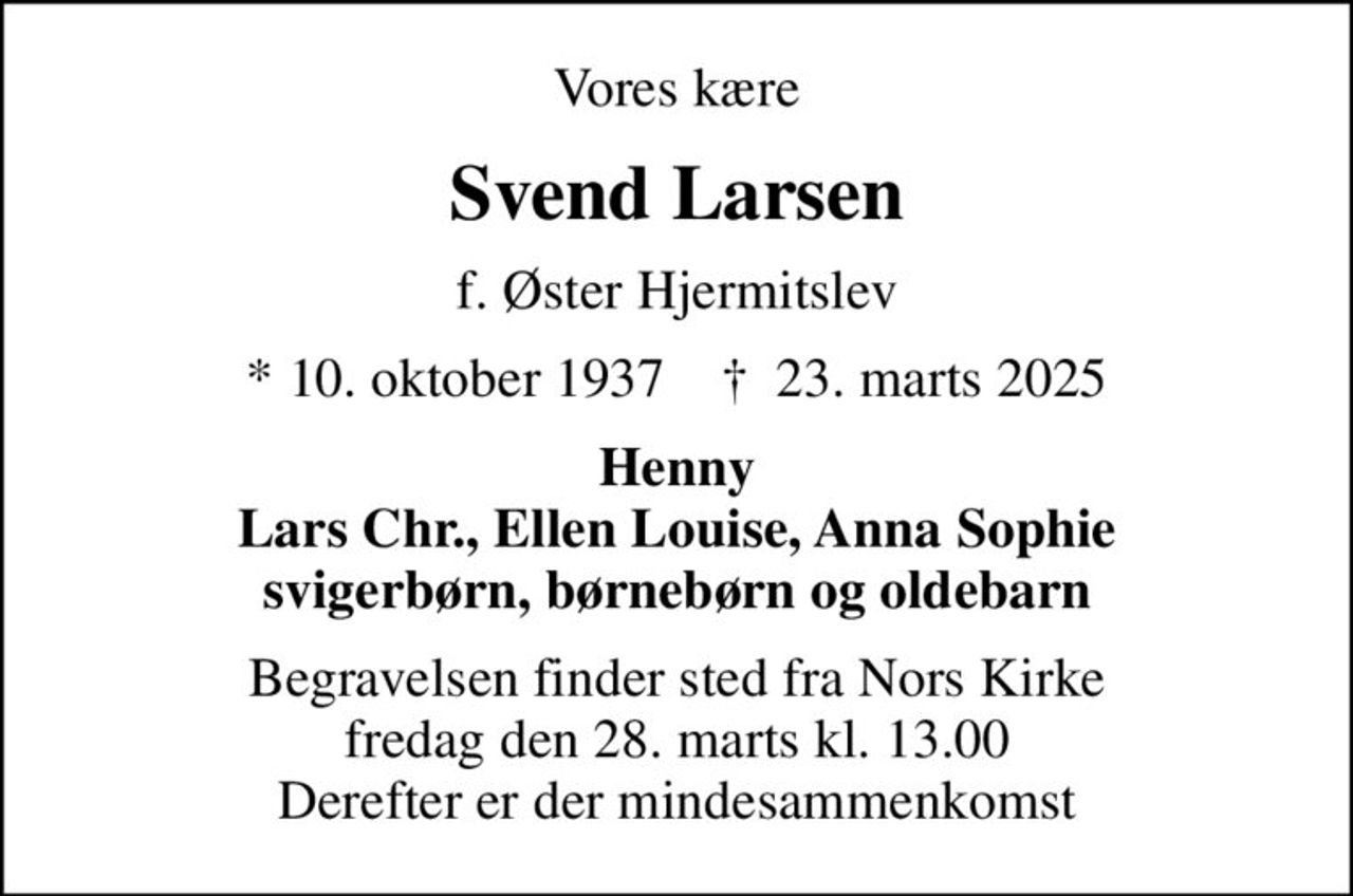 Vores kære
Svend Larsen
f. Øster Hjermitslev
* 10. oktober 1937    ✝ 23. marts 2025
Henny Lars Chr., Ellen Louise, Anna Sophie svigerbørn, børnebørn og oldebarn
Begravelsen finder sted fra Nors Kirke  fredag den 28. marts kl. 13.00  Derefter er der mindesammenkomst