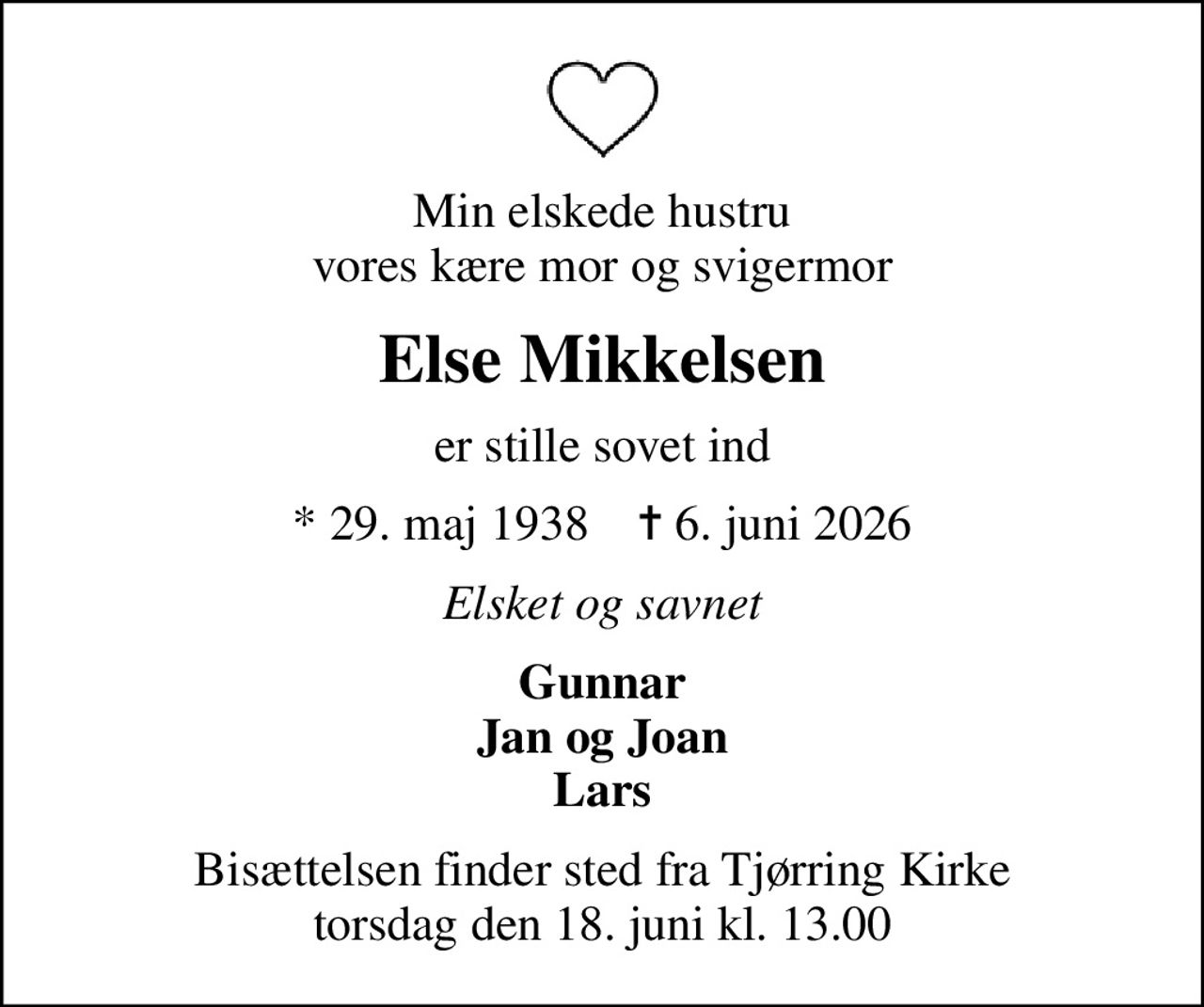 Min elskede hustru vores kære mor og svigermor
Else Mikkelsen
er stille sovet ind
* 29. maj 1938    ✝ 6. juni 2026
Elsket og savnet
Gunnar Jan og Joan Lars
Bisættelsen finder sted fra Tjørring Kirke  torsdag den 18. juni kl. 13.00