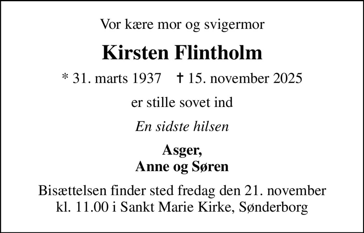Vor kære mor og svigermor
Kirsten Flintholm
* 31. marts 1937    ✝ 15. november 2025
er stille sovet ind
En sidste hilsen
Asger, Anne og Søren
Bisættelsen finder sted fredag den 21. november kl. 11.00 i Sankt Marie Kirke, Sønderborg