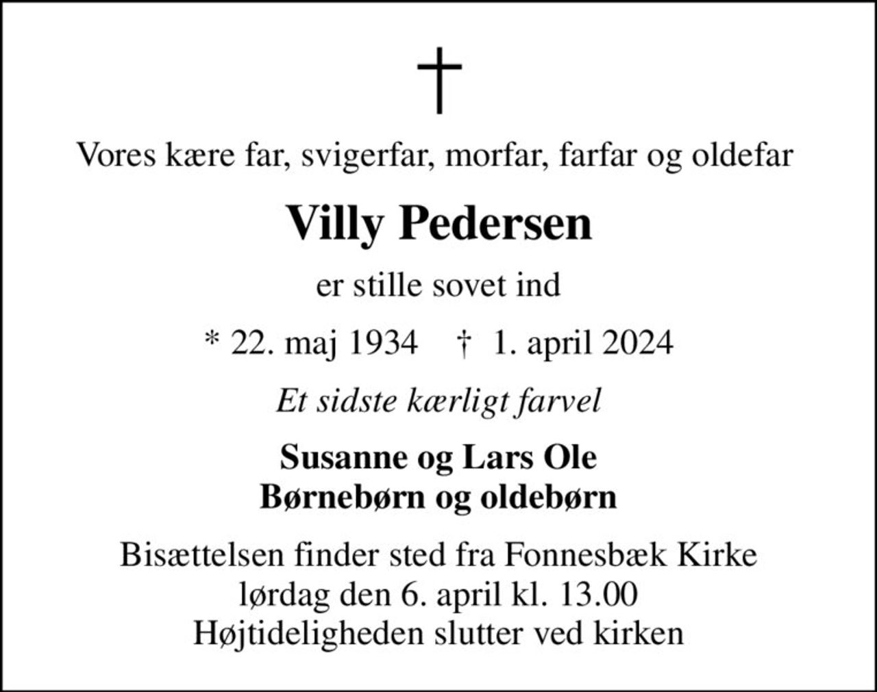 Vores kære far, svigerfar, morfar, farfar og oldefar 
Villy Pedersen
er stille sovet ind
* 22. maj 1934    ✝ 1. april 2024
Et sidste kærligt farvel
Susanne og Lars Ole Børnebørn og oldebørn
Bisættelsen finder sted fra Fonnesbæk Kirke  lørdag den 6. april kl. 13.00  Højtideligheden slutter ved kirken