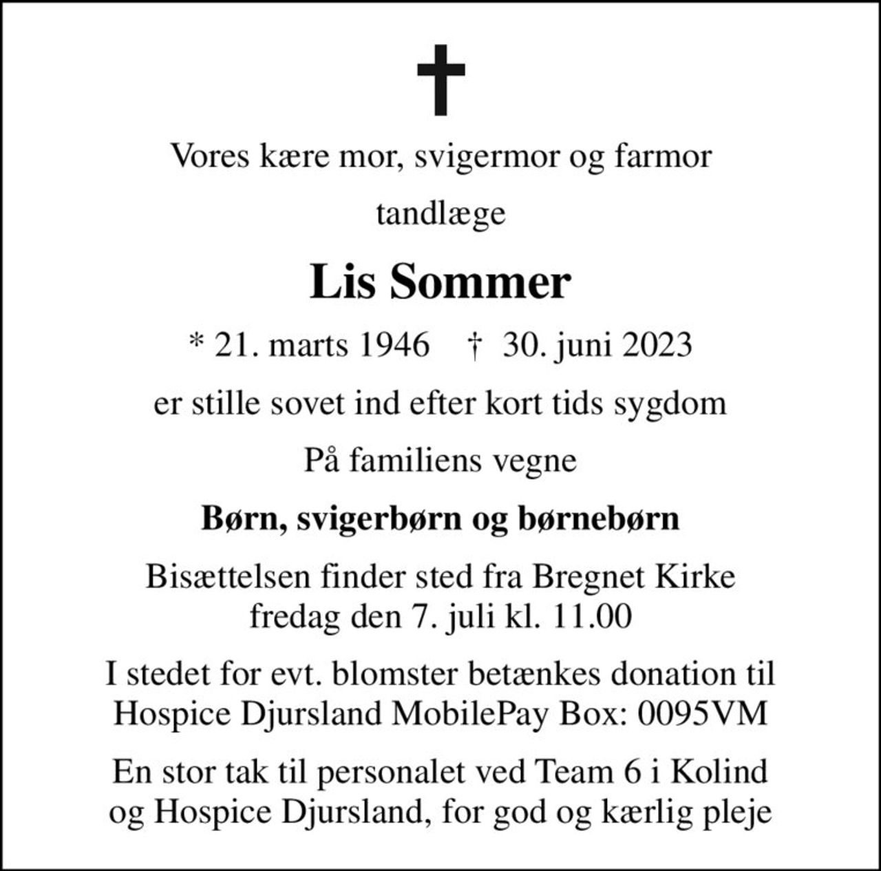Vores kære mor, svigermor og farmor
tandlæge
Lis Sommer
* 21. marts 1946    ✝ 30. juni 2023
er stille sovet ind efter kort tids sygdom
På familiens vegne
Børn, svigerbørn og børnebørn
Bisættelsen finder sted fra Bregnet Kirke  fredag den 7. juli kl. 11.00 
I stedet for evt. blomster betænkes donation til Hospice Djursland MobilePay Box: 0095VM
En stor tak til personalet ved Team 6 i Kolind og Hospice Djursland, for god og kærlig pleje