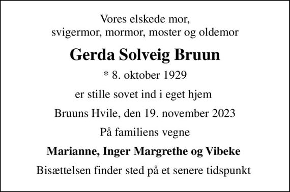 Vores elskede mor,  svigermor, mormor, moster og oldemor 
Gerda Solveig Bruun
* 8. oktober 1929
er stille sovet ind i eget hjem 
Bruuns Hvile, den 19. november 2023
På familiens vegne
Marianne, Inger Margrethe og Vibeke 
Bisættelsen finder sted på et senere tidspunkt