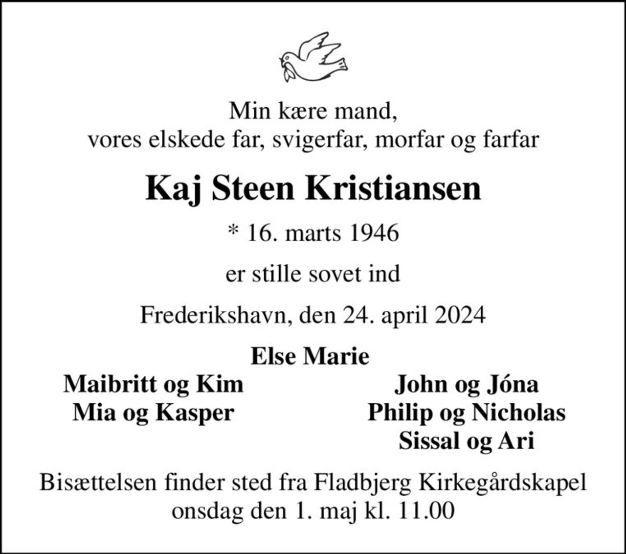 Min kære mand, vores elskede far, svigerfar, morfar og farfar
Kaj Steen Kristiansen
* 16. marts 1946
er stille sovet ind
Frederikshavn, den 24. april 2024
Else Marie 
Maibritt og Kim 
John og Jóna 
Mia og Kasper 
Philip og Nicholas 
Sissal og Ari 
Bisættelsen finder sted fra Fladbjerg Kirkegårdskapel  onsdag den 1. maj kl. 11.00