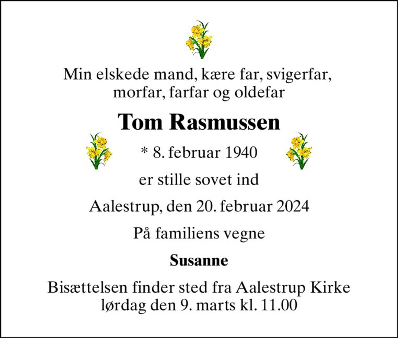 Min elskede mand, kære far, svigerfar,  morfar, farfar og oldefar 
Tom Rasmussen 
*​ 8. februar 1940 
er stille sovet ind 
Aalestrup, den 20. februar 2024 
På familiens vegne 
Susanne 
Bisættelsen​ finder sted fra Aalestrup Kirke​ lørdag den 9. marts​ kl. 11.00