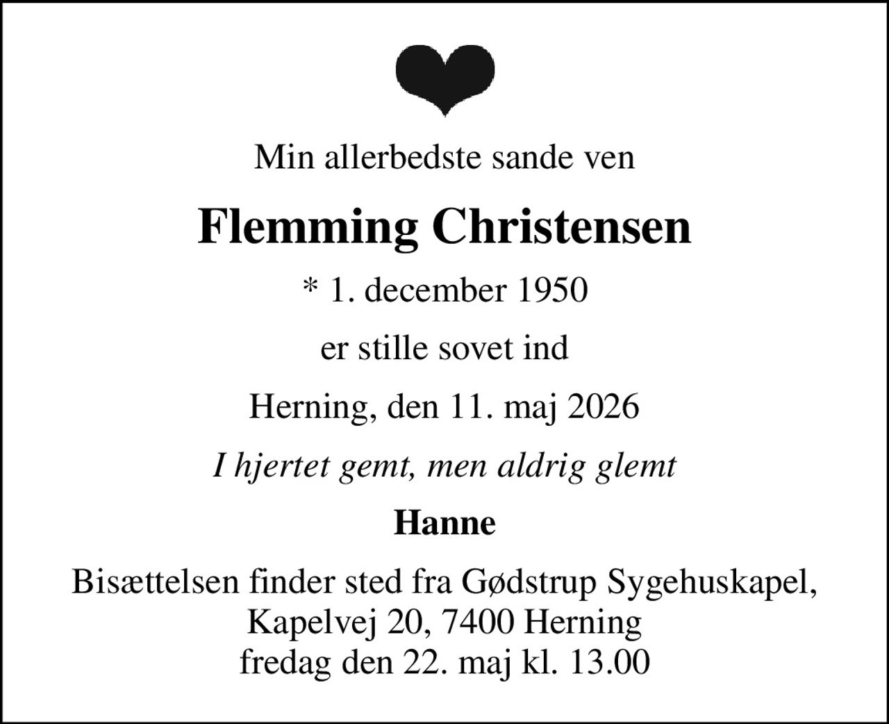Min allerbedste sande ven
Flemming Christensen
* 1. december 1950
er stille sovet ind
Herning, den 11. maj 2026
I hjertet gemt, men aldrig glemt
Hanne
Bisættelsen finder sted fra Gødstrup Sygehuskapel, Kapelvej 20, 7400 Herning fredag den 22. maj kl. 13.00