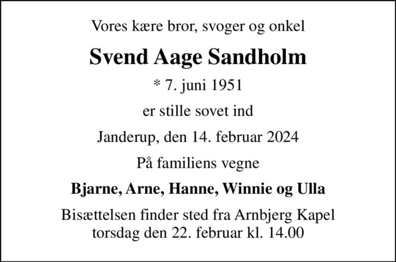 Vores kære bror, svoger og onkel
Svend Aage Sandholm
* 7. juni 1951
er stille sovet ind
Janderup, den 14. februar 2024
På familiens vegne
Bjarne, Arne, Hanne, Winnie og Ulla
Bisættelsen finder sted fra Arnbjerg Kapel  torsdag den 22. februar kl. 14.00