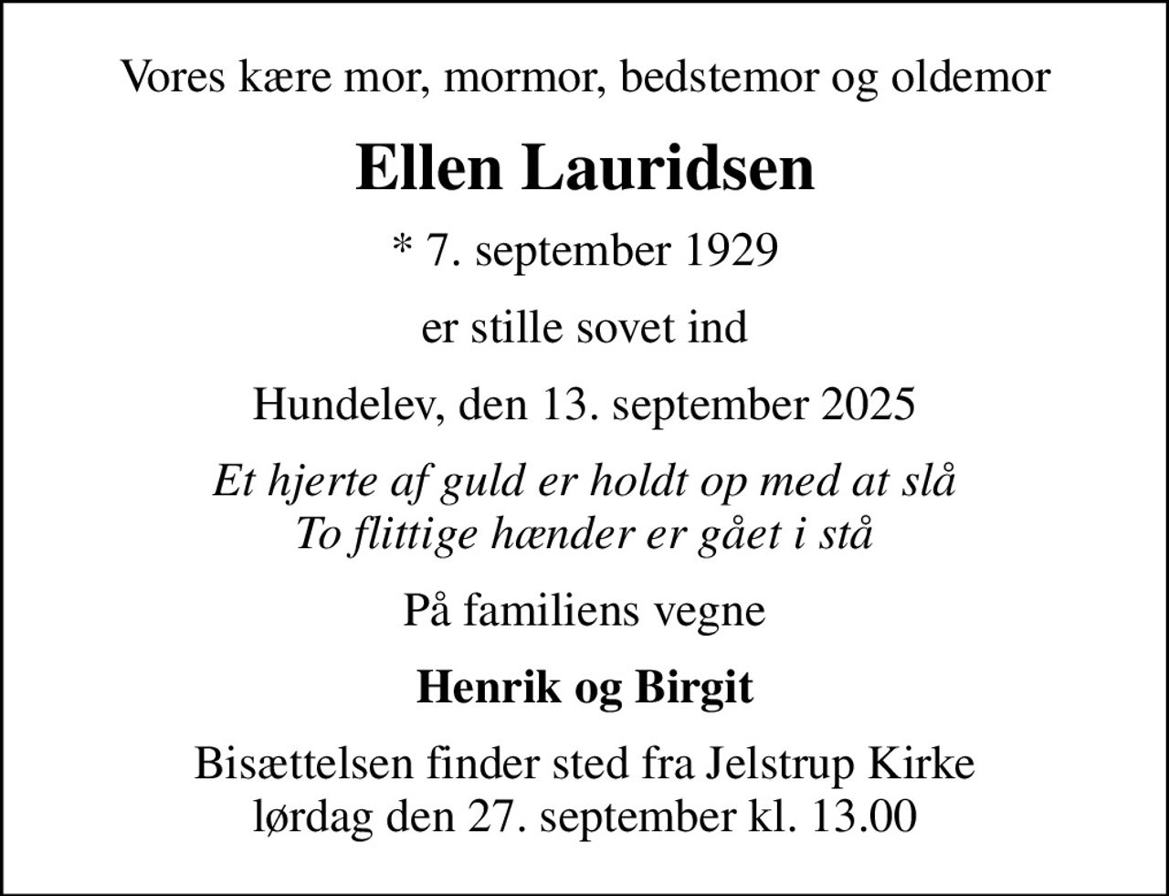 Vores kære mor, mormor, bedstemor og oldemor
Ellen Lauridsen
* 7. september 1929
er stille sovet ind
Hundelev, den 13. september 2025
Et hjerte af guld er holdt op med at slå To flittige hænder er gået i stå
På familiens vegne
Henrik og Birgit
Bisættelsen finder sted fra Jelstrup Kirke  lørdag den 27. september kl. 13.00