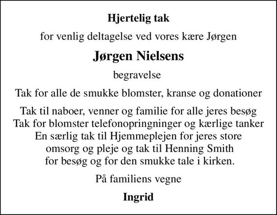 Hjertelig tak
for venlig deltagelse ved vores kære Jørgen
Jørgen Nielsens
begravelse 
Tak for alle de smukke blomster, kranse og donationer
Tak til naboer, venner og familie for alle jeres besøg Tak for blomster telefonopringninger og kærlige tanker En særlig tak til Hjemmeplejen for jeres store  omsorg og pleje og tak til Henning Smith  for besøg og for den smukke tale i kirken.
På familiens vegne
Ingrid