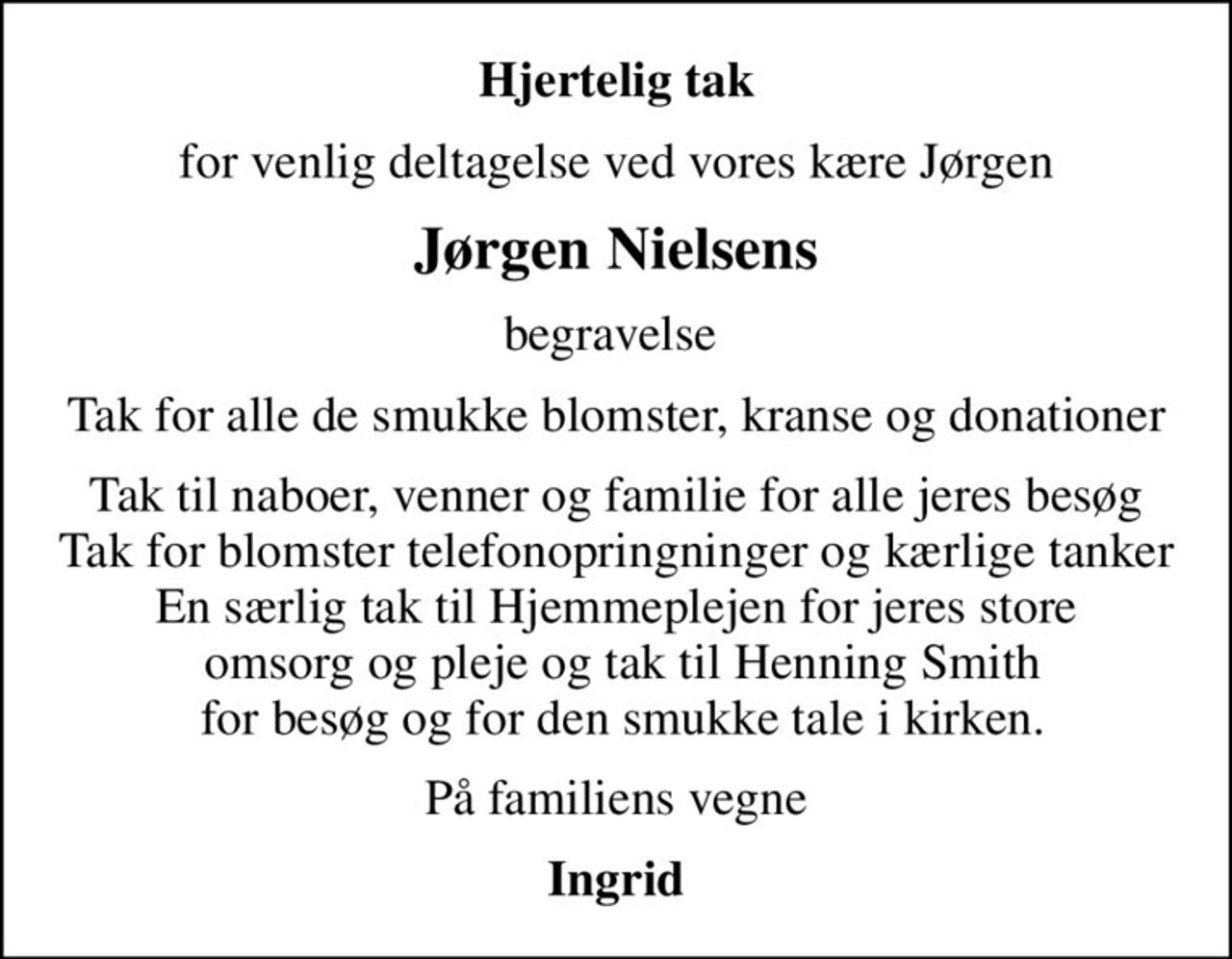 Hjertelig tak
for venlig deltagelse ved vores kære Jørgen
Jørgen Nielsens
begravelse 
Tak for alle de smukke blomster, kranse og donationer
Tak til naboer, venner og familie for alle jeres besøg Tak for blomster telefonopringninger og kærlige tanker En særlig tak til Hjemmeplejen for jeres store  omsorg og pleje og tak til Henning Smith  for besøg og for den smukke tale i kirken.
På familiens vegne
Ingrid