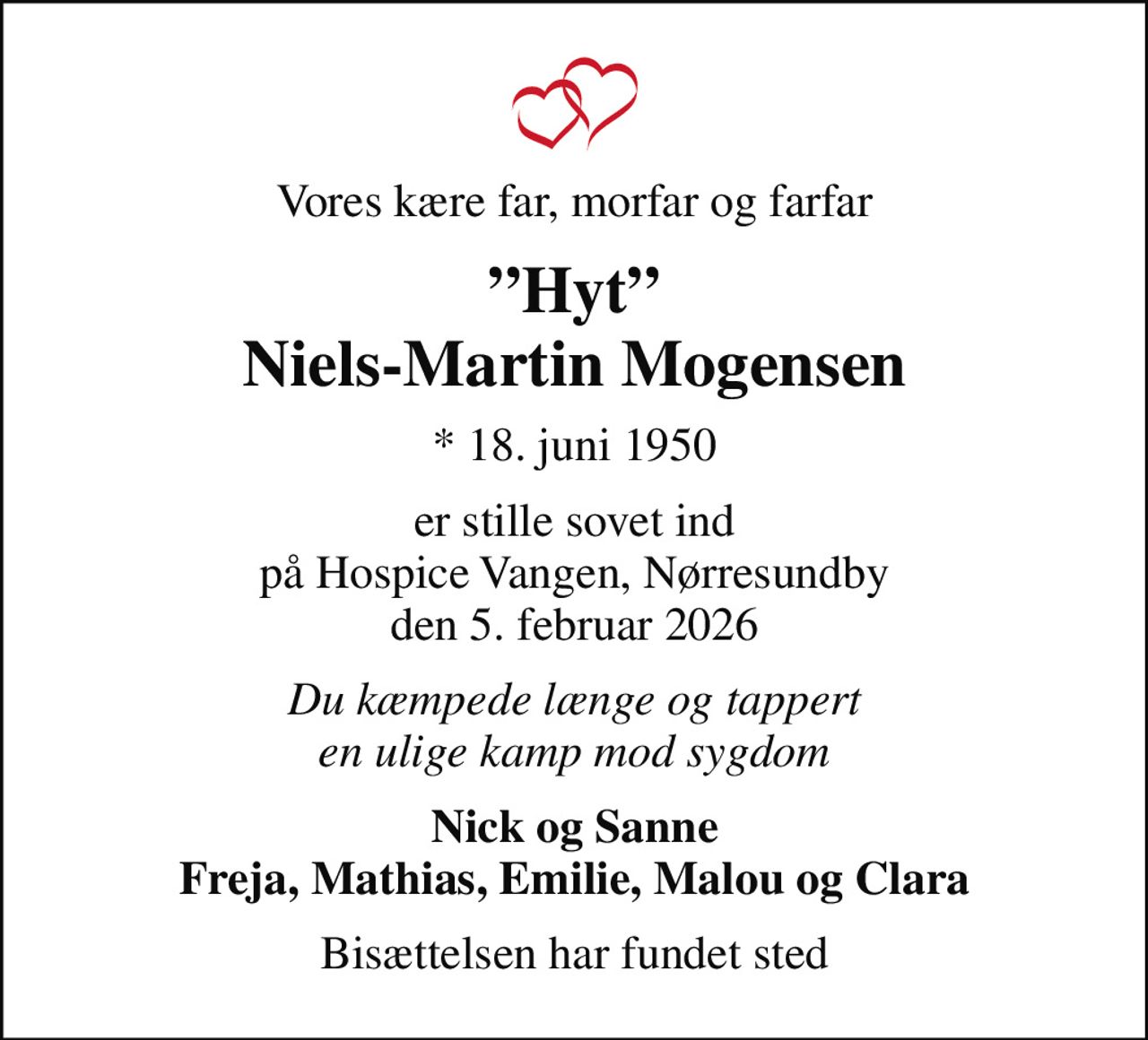 Vores kære far, morfar og farfar
Hyt Niels-Martin Mogensen
* 18. juni 1950
er stille sovet ind på Hospice Vangen, Nørresundby den 5. februar 2026
Du kæmpede længe og tappert en ulige kamp mod sygdom
Nick og Sanne Freja, Mathias, Emilie, Malou og Clara
Bisættelsen har fundet sted