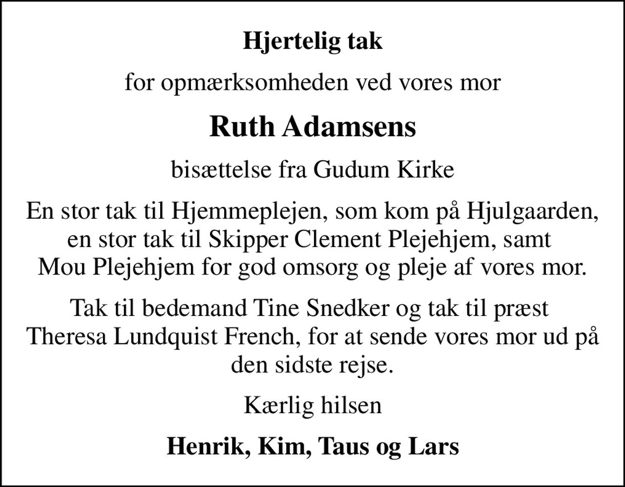 Hjertelig tak
for opmærksomheden ved vores mor
Ruth Adamsens
bisættelse fra Gudum Kirke
En stor tak til Hjemmeplejen, som kom på Hjulgaarden, en stor tak til Skipper Clement Plejehjem, samt  Mou Plejehjem for god omsorg og pleje af vores mor.
Tak til bedemand Tine Snedker og tak til præst  Theresa Lundquist French, for at sende vores mor ud på den sidste rejse.
Kærlig hilsen
Henrik, Kim, Taus og Lars