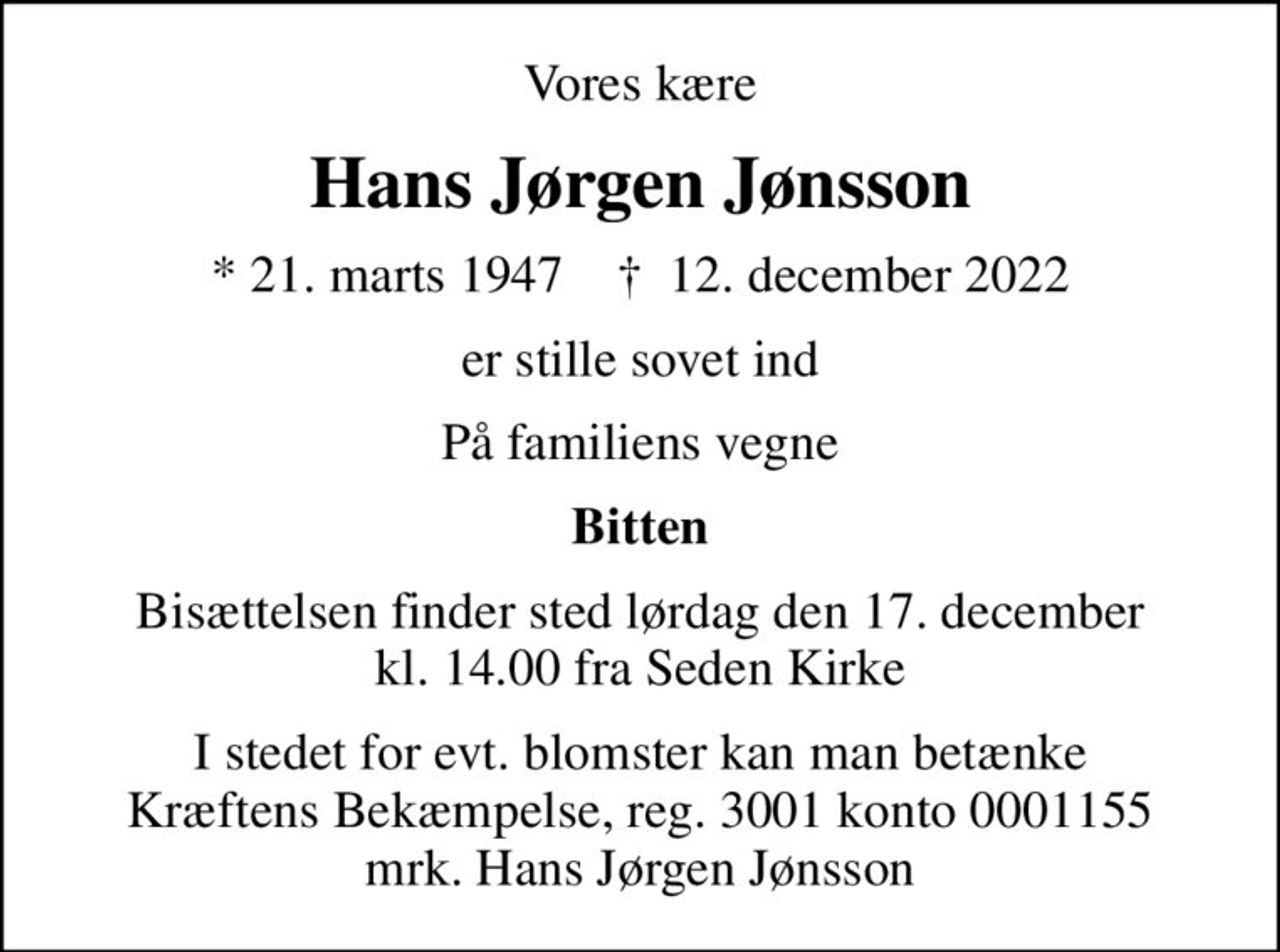 Vores kære
Hans Jørgen Jønsson
* 21. marts 1947    ✝ 12. december 2022
er stille sovet ind
På familiens vegne
Bitten
Bisættelsen finder sted lørdag den 17. december kl. 14.00 fra Seden Kirke
I stedet for evt. blomster kan man betænke
					Kræftens Bekæmpelse reg.3001konto0001155mrk. Hans Jørgen
					Jønsson