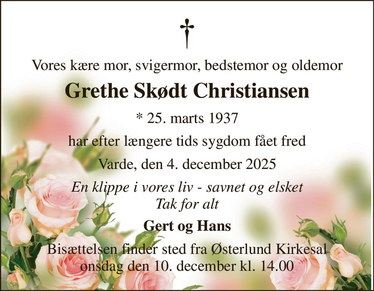 Vores kære mor, svigermor, bedstemor og oldemor 
Grethe Skødt Christiansen 
* 25. marts 1937 
har efter længere tids sygdom fået fred 
Varde, den 4. december 2025 
En klippe i vores liv - savnet og elsket Tak for alt 
Gert og Hans 
Bisættelsen finder sted fra Østerlund Kirkesal onsdag den 10. december kl. 14.00