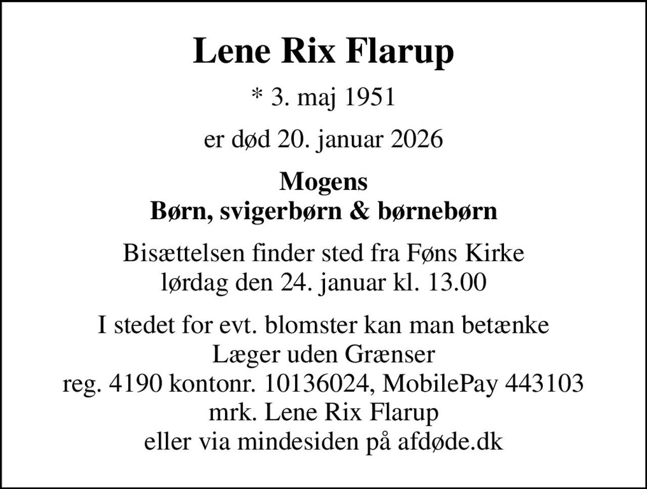 Lene Rix Flarup
* 3. maj 1951
er død 20. januar 2026
Mogens Børn, svigerbørn & børnebørn
Bisættelsen finder sted fra Føns Kirke  lørdag den 24. januar kl. 13.00 
I stedet for evt. blomster kan man betænke Læger uden Grænser reg. 4190 kontonr. 10136024, MobilePay 443103 mrk. Lene Rix Flarup eller via mindesiden på afdøde.dk