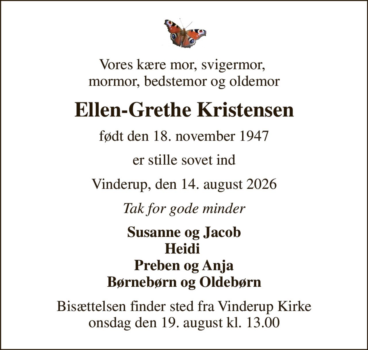 Vores kære mor, svigermor,  mormor, bedstemor og oldemor
Ellen-Grethe Kristensen
født den 18. november 1947
er stille sovet ind
Vinderup, den 14. august 2026
Tak for gode minder
Susanne og Jacob Heidi  Preben og Anja Børnebørn og Oldebørn
Bisættelsen finder sted fra Vinderup Kirke  onsdag den 19. august kl. 13.00