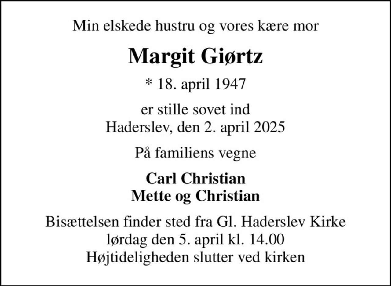 Min elskede hustru og vores kære mor
Margit Giørtz
* 18. april 1947
er stille sovet ind Haderslev, den 2. april 2025
På familiens vegne
Carl Christian Mette og Christian
Bisættelsen finder sted fra Gl. Haderslev Kirke  lørdag den 5. april kl. 14.00  Højtideligheden slutter ved kirken