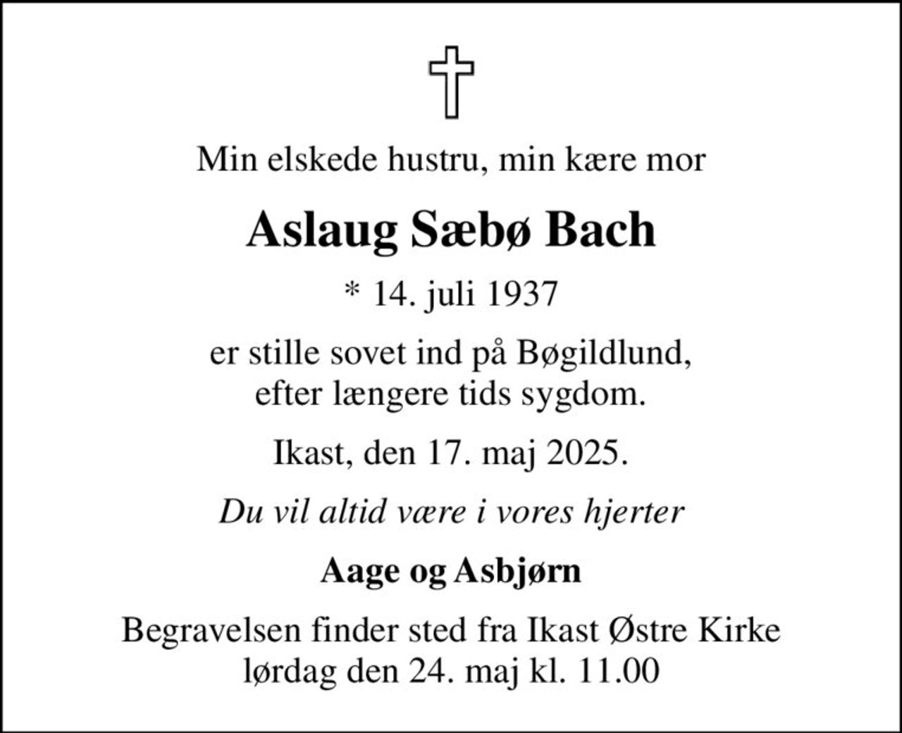 Min elskede hustru, min kære mor
Aslaug Sæbø Bach
* 14. juli 1937
er stille sovet ind på Bøgildlund, efter længere tids sygdom.
Ikast, den 17. maj 2025.
Du vil altid være i vores hjerter
Aage og Asbjørn
Begravelsen finder sted fra Ikast Østre Kirke  lørdag den 24. maj kl. 11.00