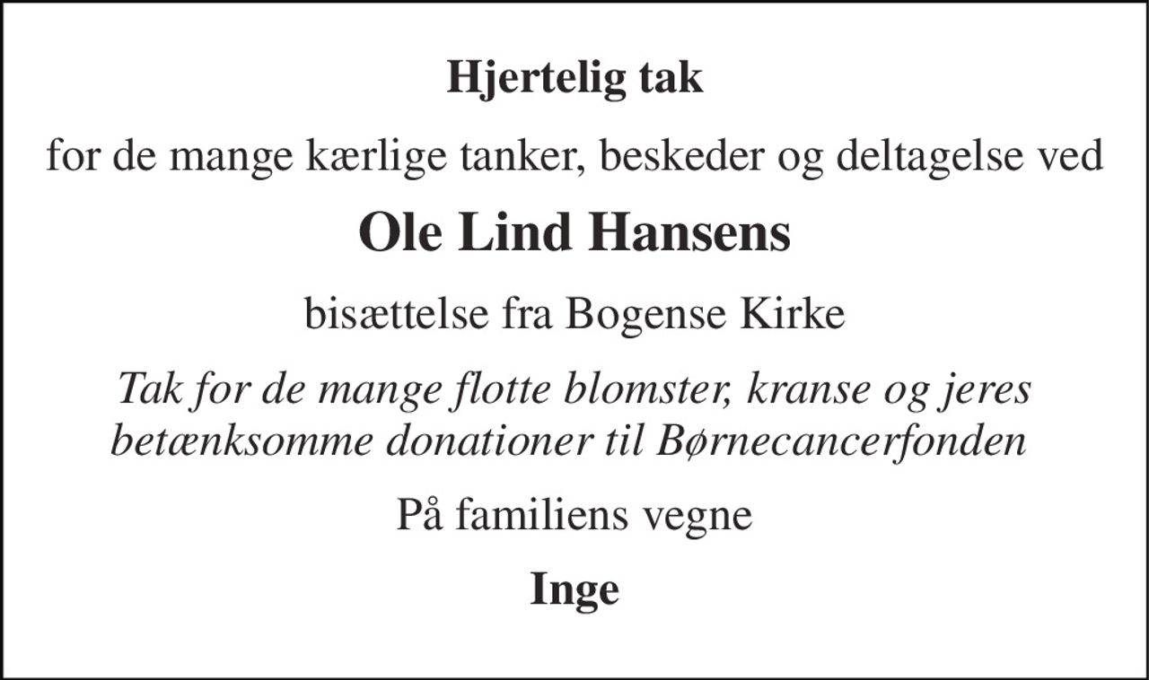 Hjertelig tak 
for de mange kærlige tanker, beskeder og deltagelse ved 
Ole Lind Hansens 
bisættelse fra Bogense Kirke 
Tak for de mange flotte blomster, kranse og jeres betænksomme donationer til Børnecancerfonden  
På familiens vegne 
Inge