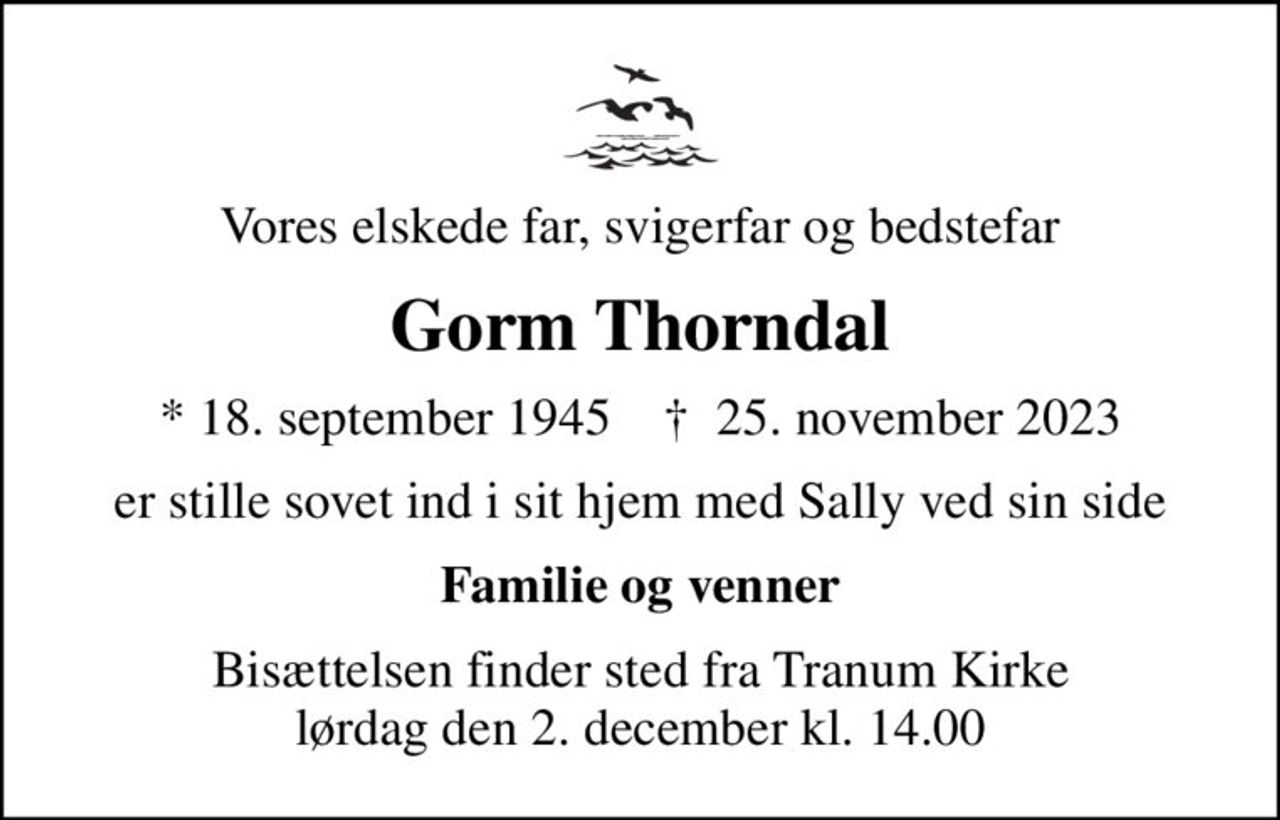 Vores elskede far, svigerfar og bedstefar
Gorm Thorndal
* 18. september 1945    ✝ 25. november 2023
er stille sovet ind i sit hjem med Sally ved sin side
Familie og venner
Bisættelsen finder sted fra Tranum Kirke  lørdag den 2. december kl. 14.00