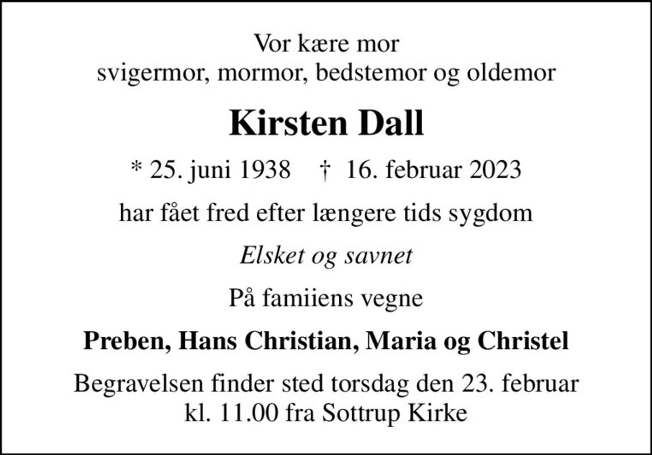 Vor kære mor svigermor, mormor, bedstemor og oldemor
Kirsten Dall
* 25. juni 1938    ✝ 16. februar 2023
har fået fred efter længere tids sygdom
Elsket og savnet
På famiiens vegne
Preben, Hans Christian, Maria og Christel
Begravelsen finder sted torsdag den 23. februar kl. 11.00 fra Sottrup Kirke