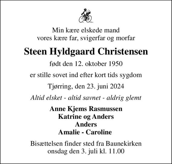 Min kære elskede mand vores kære far, svigerfar og morfar
Steen Hyldgaard Christensen
født den 12. oktober 1950
er stille sovet ind efter kort tids sygdom
Tjørring, den 23. juni 2024
Altid elsket - altid savnet - aldrig glemt
Anne Kjems Rasmussen Katrine og Anders Anders Amalie - Caroline 
Bisættelsen finder sted fra Baunekirken  onsdag den 3. juli kl. 11.00