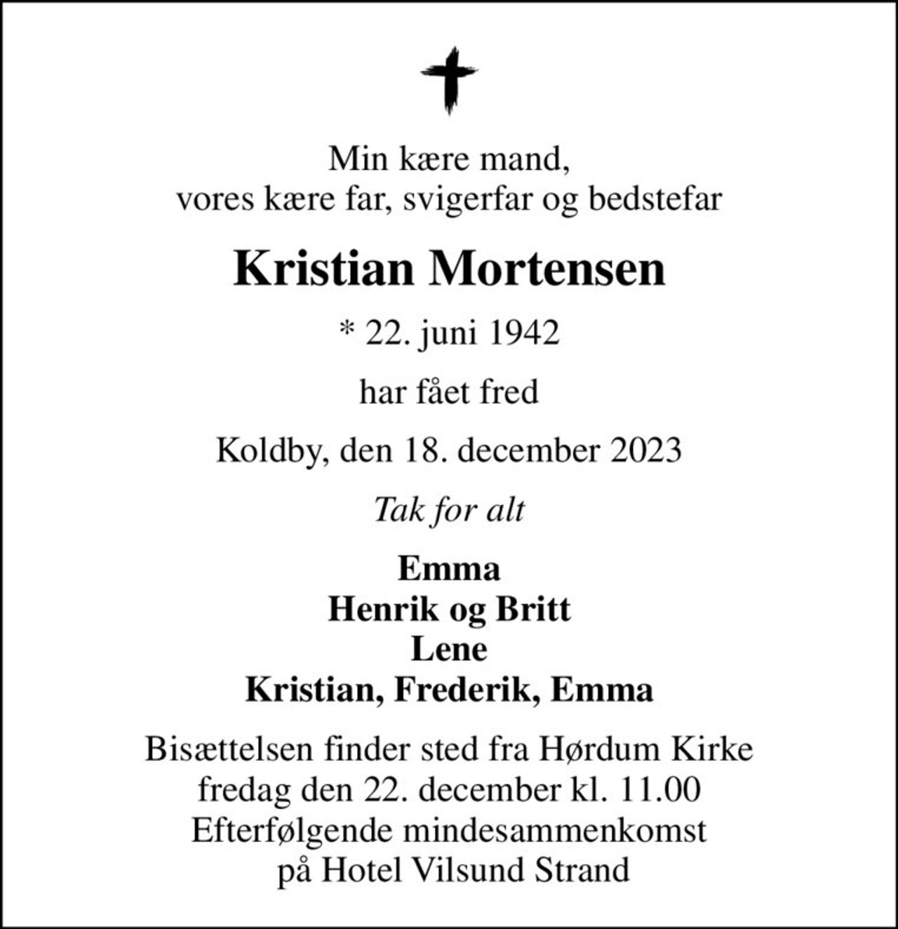 Min kære mand, vores kære far, svigerfar og bedstefar
Kristian Mortensen
* 22. juni 1942
har fået fred
Koldby, den 18. december 2023
Tak for alt
Emma Henrik og Britt Lene Kristian, Frederik, Emma
Bisættelsen finder sted fra Hørdum Kirke  fredag den 22. december kl. 11.00  Efterfølgende mindesammenkomst  på Hotel Vilsund Strand