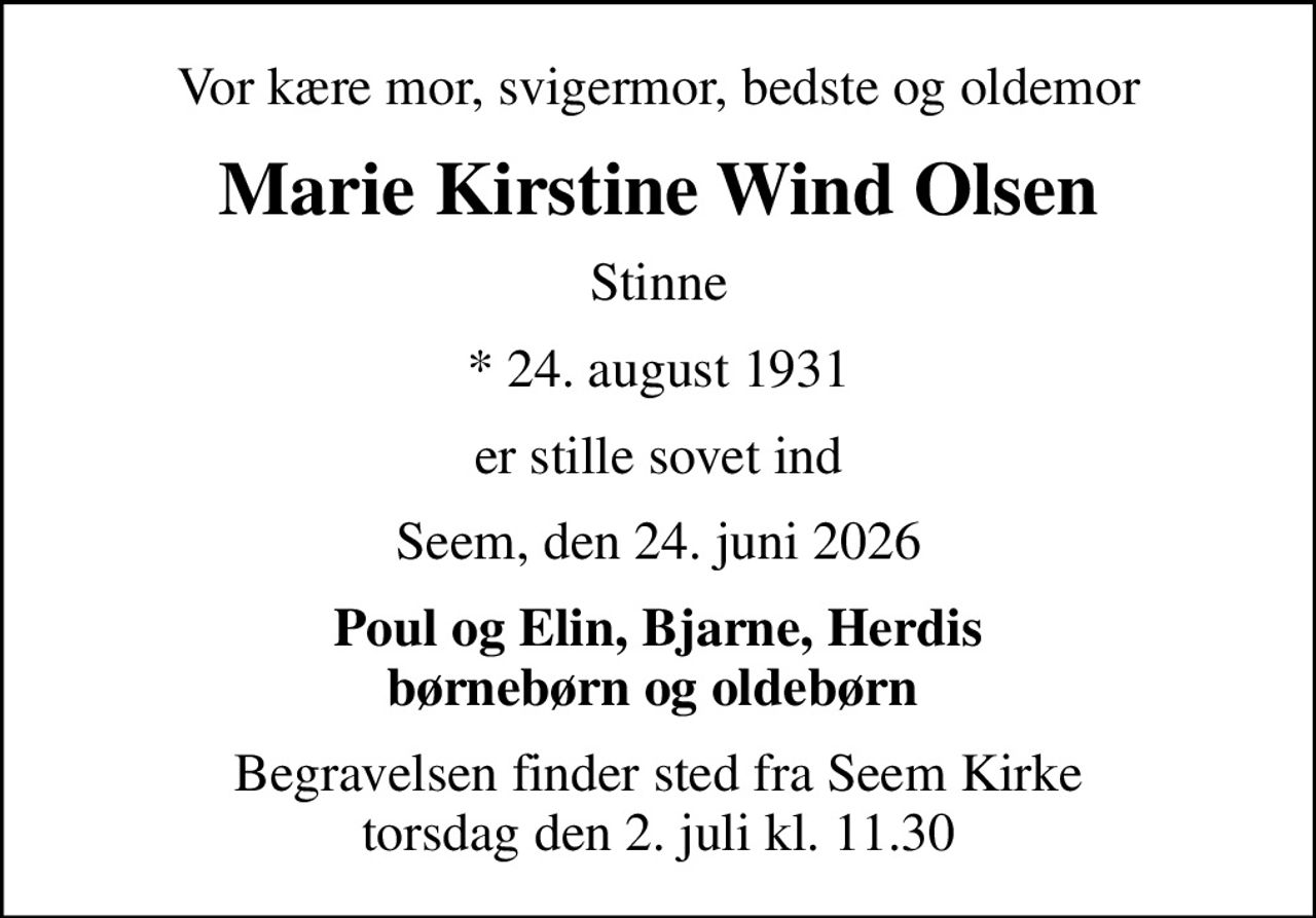 Vor kære mor, svigermor, bedste og oldemor
Marie Kirstine Wind Olsen
Stinne
* 24. august 1931
er stille sovet ind
Seem, den 24. juni 2026
Poul og Elin, Bjarne, Herdis børnebørn og oldebørn 
Begravelsen finder sted fra Seem Kirke  torsdag den 2. juli kl. 11.30